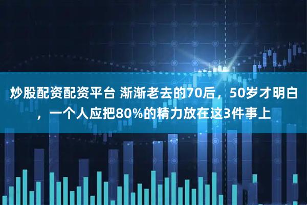 炒股配资配资平台 渐渐老去的70后，50岁才明白，一个人应把80%的精力放在这3件事上