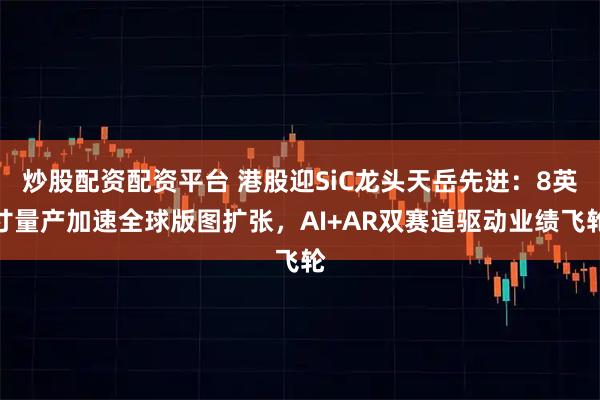 炒股配资配资平台 港股迎SiC龙头天岳先进：8英寸量产加速全球版图扩张，AI+AR双赛道驱动业绩飞轮
