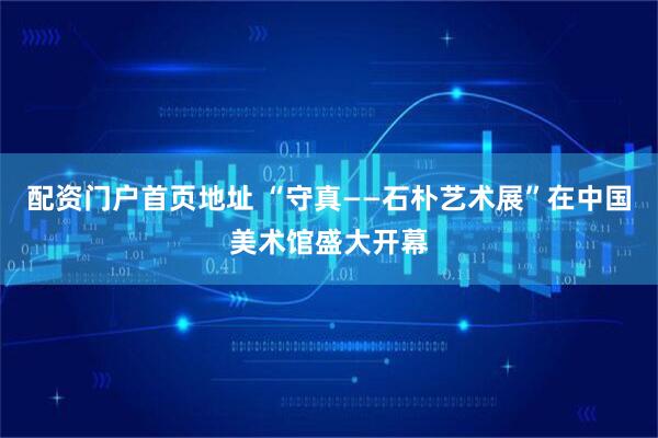 配资门户首页地址 “守真——石朴艺术展”在中国美术馆盛大开幕
