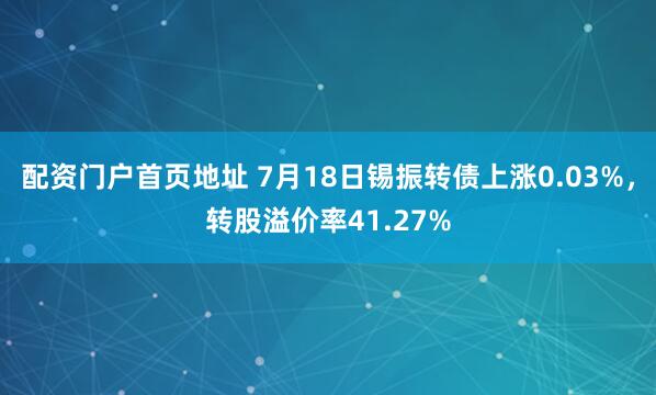配资门户首页地址 7月18日锡振转债上涨0.03%，转股溢价率41.27%