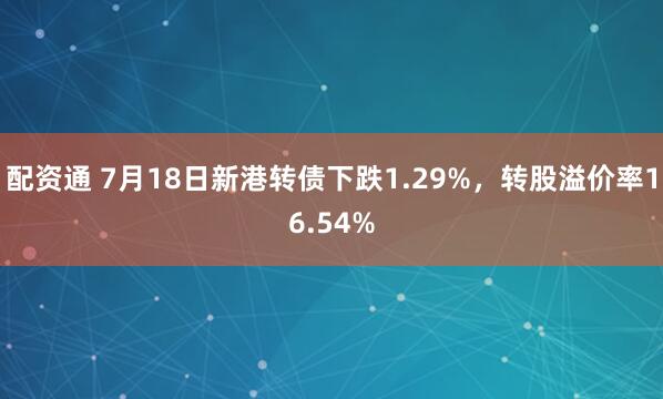 配资通 7月18日新港转债下跌1.29%，转股溢价率16.54%