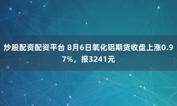 炒股配资配资平台 8月6日氧化铝期货收盘上涨0.97%，报3241元
