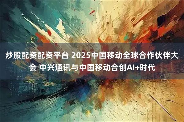炒股配资配资平台 2025中国移动全球合作伙伴大会 中兴通讯与中国移动合创AI+时代