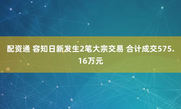 配资通 容知日新发生2笔大宗交易 合计成交575.16万元