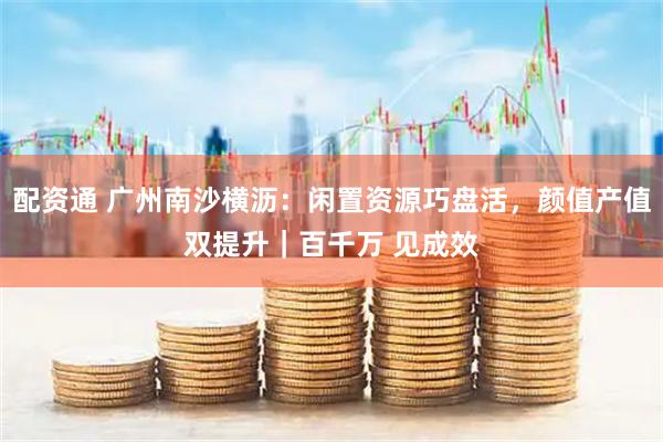 配资通 广州南沙横沥：闲置资源巧盘活，颜值产值双提升｜百千万 见成效