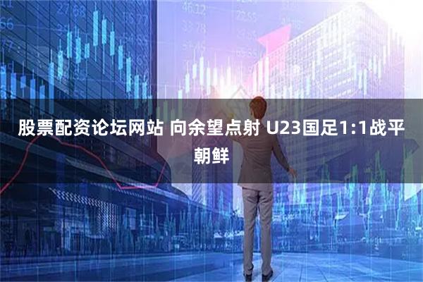 股票配资论坛网站 向余望点射 U23国足1:1战平朝鲜