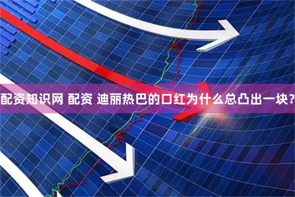 配资知识网 配资 迪丽热巴的口红为什么总凸出一块？
