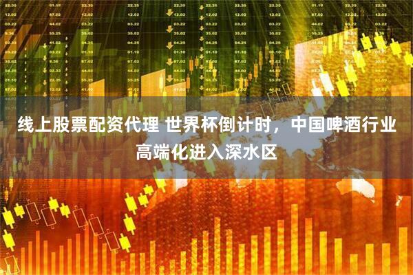 线上股票配资代理 世界杯倒计时，中国啤酒行业高端化进入深水区