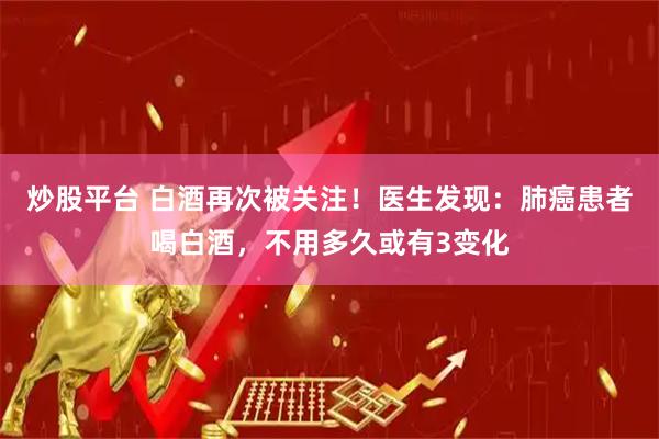 炒股平台 白酒再次被关注！医生发现：肺癌患者喝白酒，不用多久或有3变化