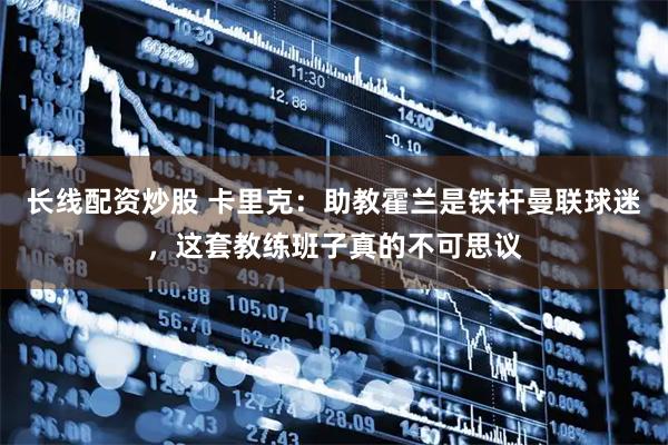 长线配资炒股 卡里克：助教霍兰是铁杆曼联球迷，这套教练班子真的不可思议