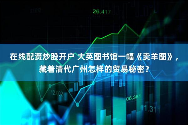 在线配资炒股开户 大英图书馆一幅《卖羊图》，藏着清代广州怎样的贸易秘密？