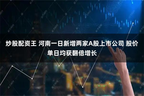 炒股配资王 河南一日新增两家A股上市公司 股价单日均获翻倍增长